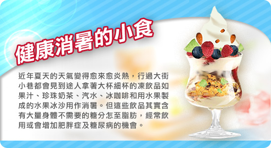 健康消暑的小食
近年夏天的天氣變得愈來愈炎熱,行過大街小巷都會見到途人拿著大杯細杯的凍飲品如果汁、珍珠奶茶、汽水、冰咖啡和用水果製成的水果冰沙用作消暑。但這些飲品其實含有大量身體不需要的糖分怎至脂肪,經常飲用或會增加肥胖症及糖尿病的機會。