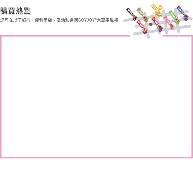 購買熱點您可在以下超市、便利商店、及地點選購SOYJOY®大豆果滋棒